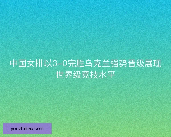 中国女排以3-0完胜乌克兰强势晋级展现世界级竞技水平