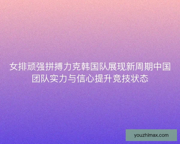 女排顽强拼搏力克韩国队展现新周期中国团队实力与信心提升竞技状态