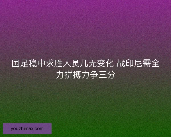 国足稳中求胜人员几无变化 战印尼需全力拼搏力争三分