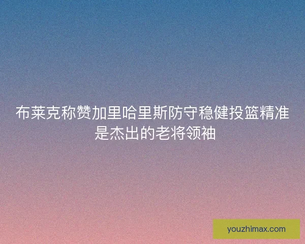 布莱克称赞加里哈里斯防守稳健投篮精准 是杰出的老将领袖
