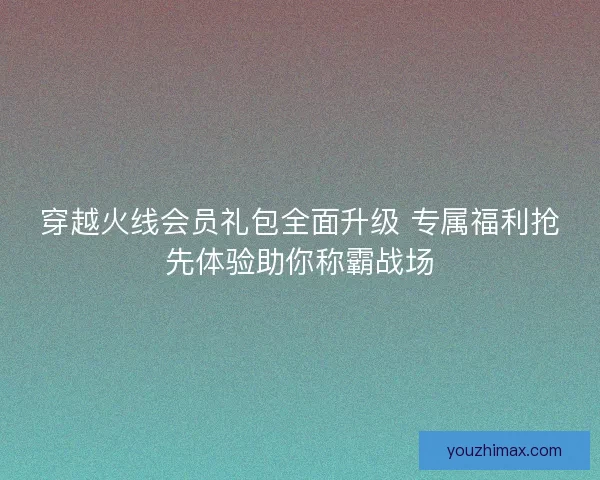 穿越火线会员礼包全面升级 专属福利抢先体验助你称霸战场