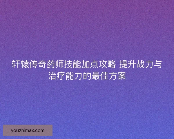 轩辕传奇药师技能加点攻略 提升战力与治疗能力的最佳方案