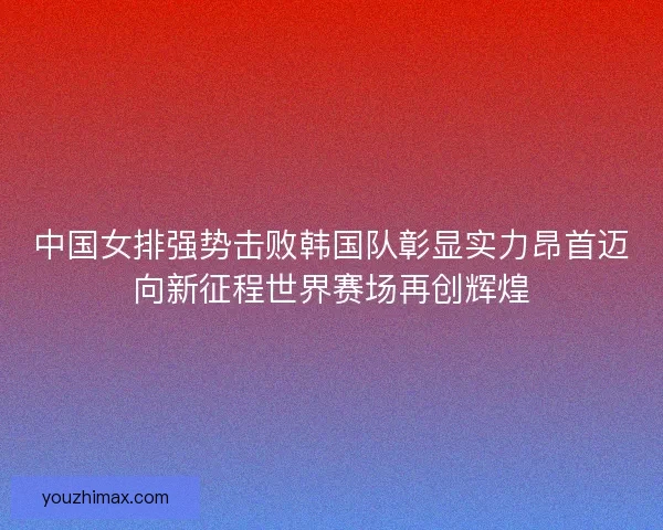 中国女排强势击败韩国队彰显实力昂首迈向新征程世界赛场再创辉煌