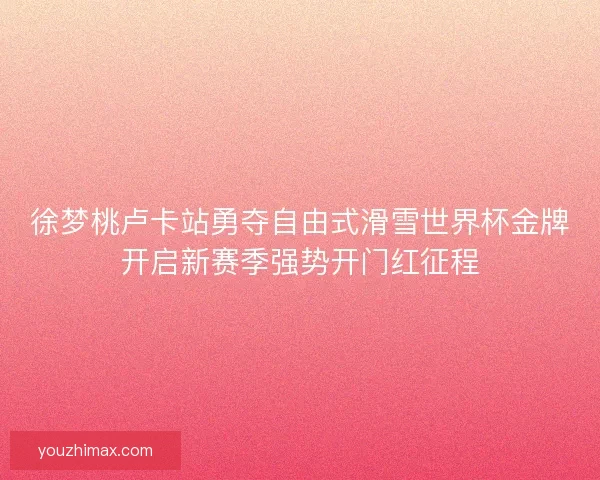 徐梦桃卢卡站勇夺自由式滑雪世界杯金牌开启新赛季强势开门红征程