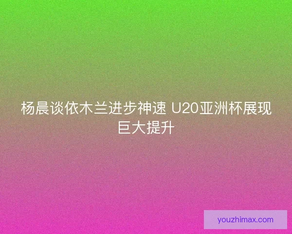 杨晨谈依木兰进步神速 U20亚洲杯展现巨大提升