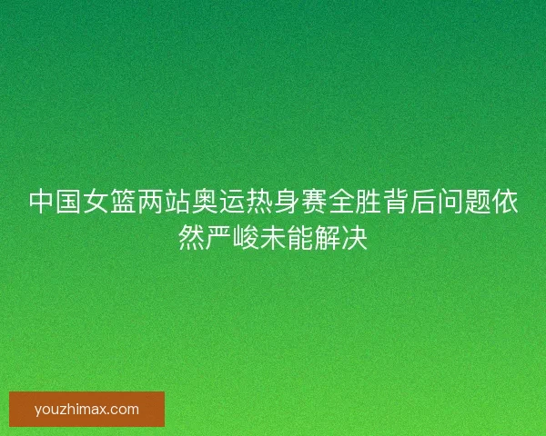 中国女篮两站奥运热身赛全胜背后问题依然严峻未能解决