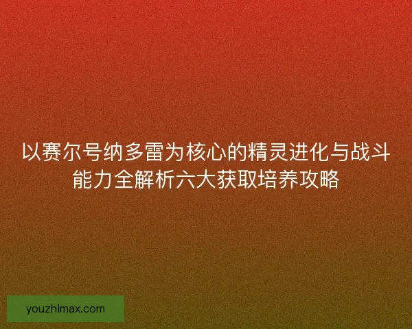 以赛尔号纳多雷为核心的精灵进化与战斗能力全解析六大获取培养攻略