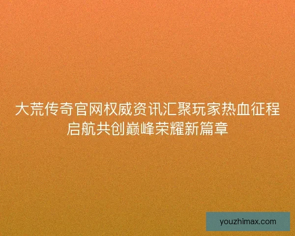 大荒传奇官网权威资讯汇聚玩家热血征程启航共创巅峰荣耀新篇章