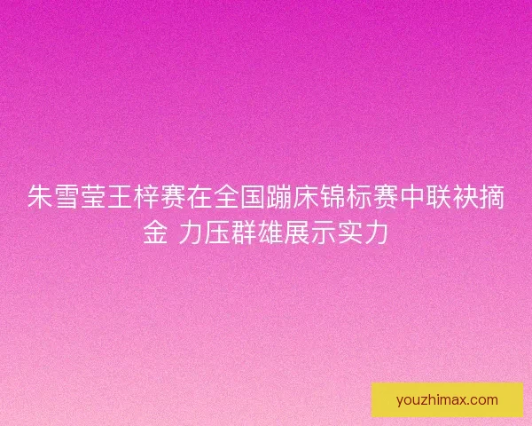 朱雪莹王梓赛在全国蹦床锦标赛中联袂摘金 力压群雄展示实力