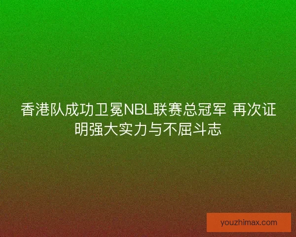 香港队成功卫冕NBL联赛总冠军 再次证明强大实力与不屈斗志