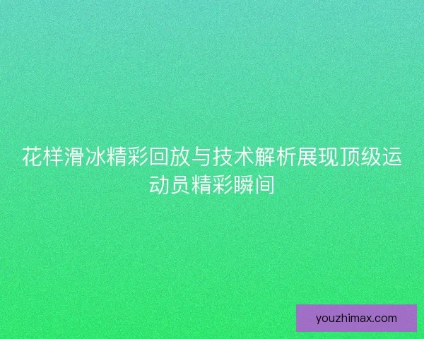 花样滑冰精彩回放与技术解析展现顶级运动员精彩瞬间