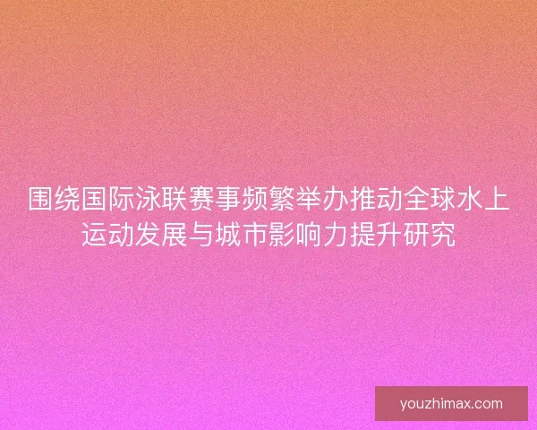围绕国际泳联赛事频繁举办推动全球水上运动发展与城市影响力提升研究