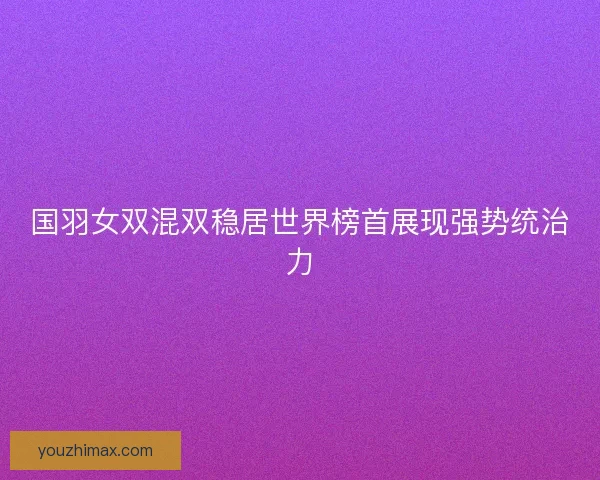 国羽女双混双稳居世界榜首展现强势统治力