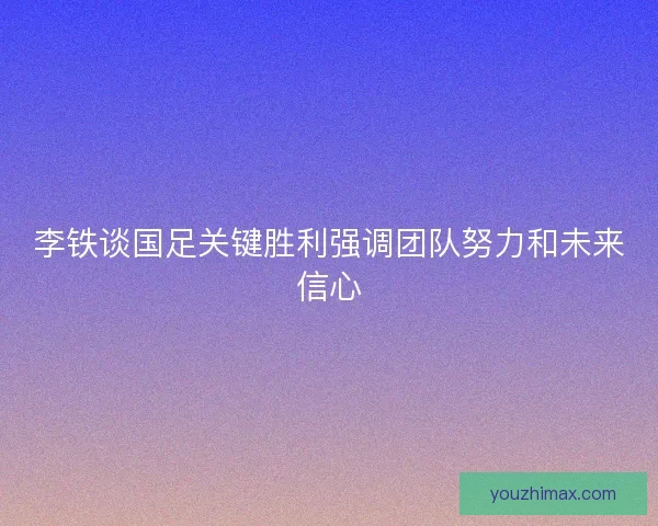 李铁谈国足关键胜利强调团队努力和未来信心