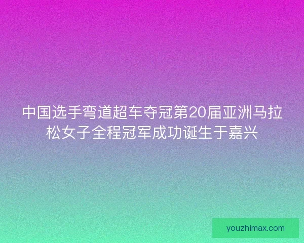 中国选手弯道超车夺冠第20届亚洲马拉松女子全程冠军成功诞生于嘉兴
