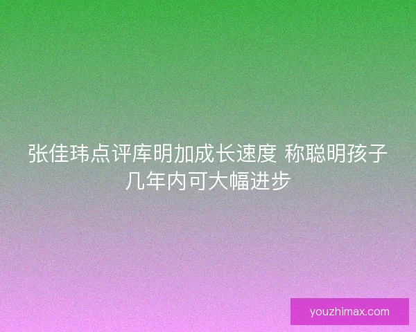 张佳玮点评库明加成长速度 称聪明孩子几年内可大幅进步
