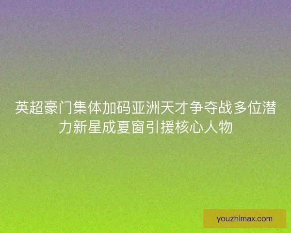 英超豪门集体加码亚洲天才争夺战多位潜力新星成夏窗引援核心人物