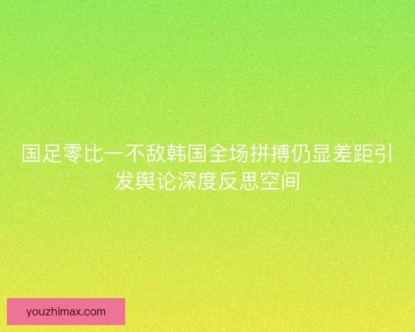 国足零比一不敌韩国全场拼搏仍显差距引发舆论深度反思空间