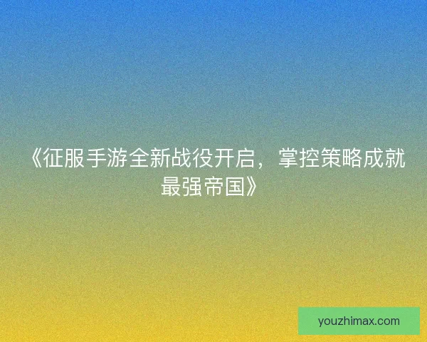 《征服手游全新战役开启，掌控策略成就最强帝国》