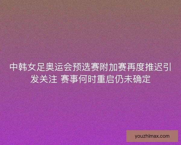 中韩女足奥运会预选赛附加赛再度推迟引发关注 赛事何时重启仍未确定