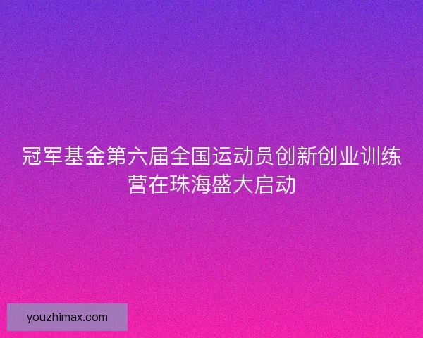 冠军基金第六届全国运动员创新创业训练营在珠海盛大启动
