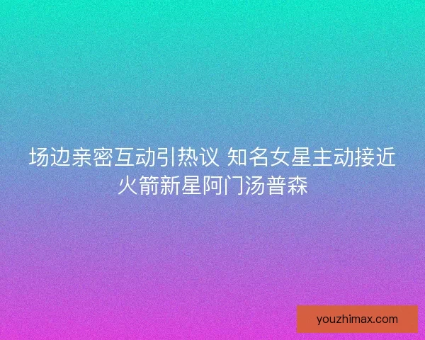 场边亲密互动引热议 知名女星主动接近火箭新星阿门汤普森